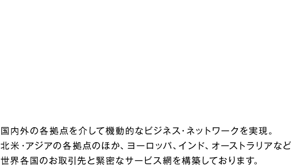 GLOBAL NETWORK 国内外の各拠点を介して有機的・機動的なビジネス・ネットワークを実現しております。北米・アジアの各拠点のほか、ヨーロッパ、インド